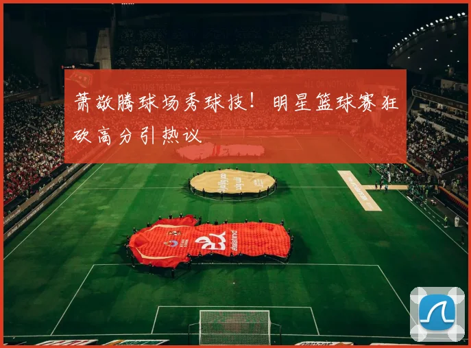 萧敬腾球场秀球技！明星篮球赛狂砍高分引热议