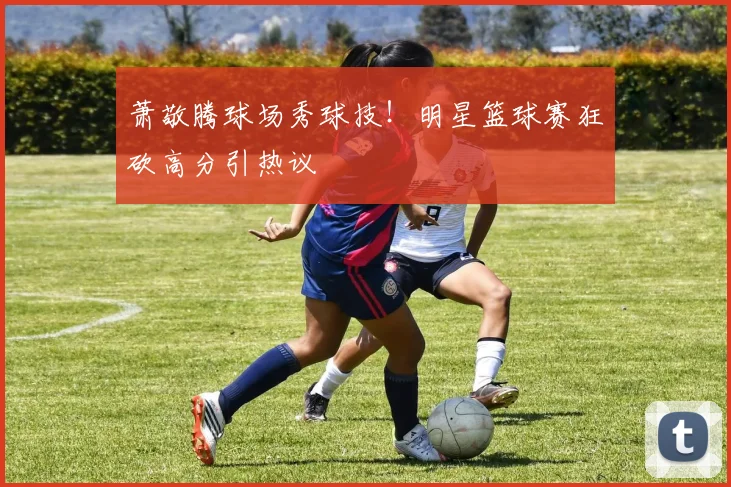 萧敬腾球场秀球技！明星篮球赛狂砍高分引热议