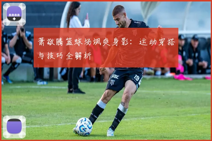 萧敬腾篮球场飒爽身影：运动穿搭与技巧全解析