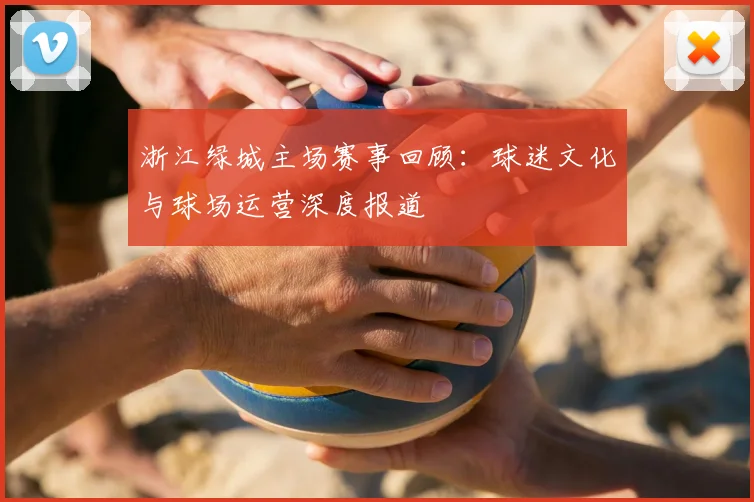 浙江绿城主场赛事回顾：球迷文化与球场运营深度报道